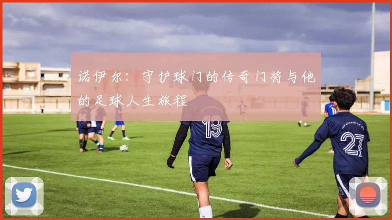 诺伊尔：守护球门的传奇门将与他的足球人生旅程