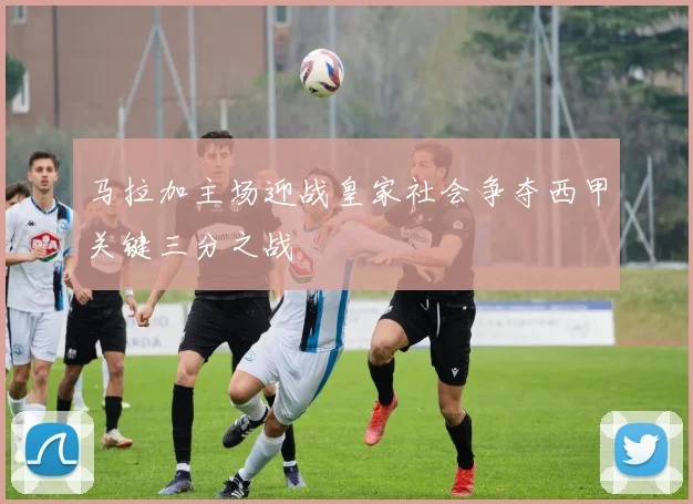 马拉加主场迎战皇家社会争夺西甲关键三分之战