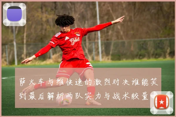 萨火车与维快速的激烈对决谁能笑到最后解析两队实力与战术较量