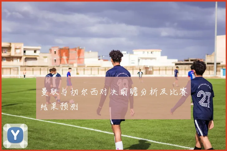 曼联与切尔西对决前瞻分析及比赛结果预测