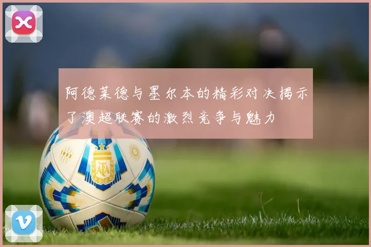 阿德莱德与墨尔本的精彩对决揭示了澳超联赛的激烈竞争与魅力