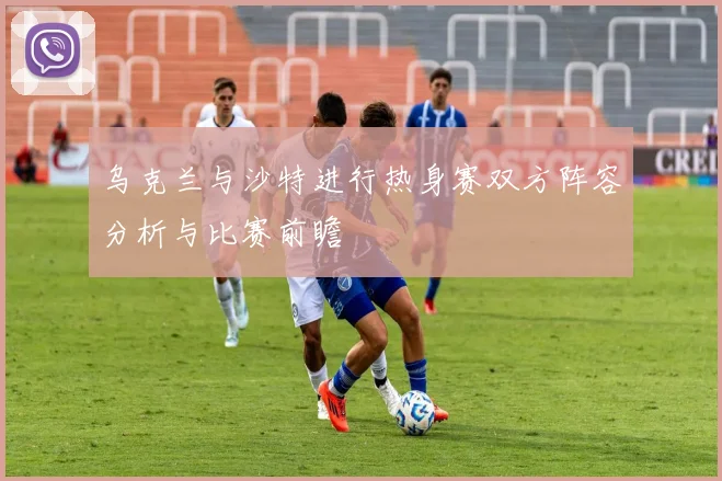 乌克兰与沙特进行热身赛双方阵容分析与比赛前瞻