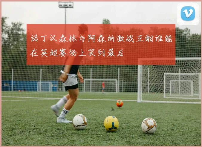 诺丁汉森林与阿森纳激战正酣谁能在英超赛场上笑到最后