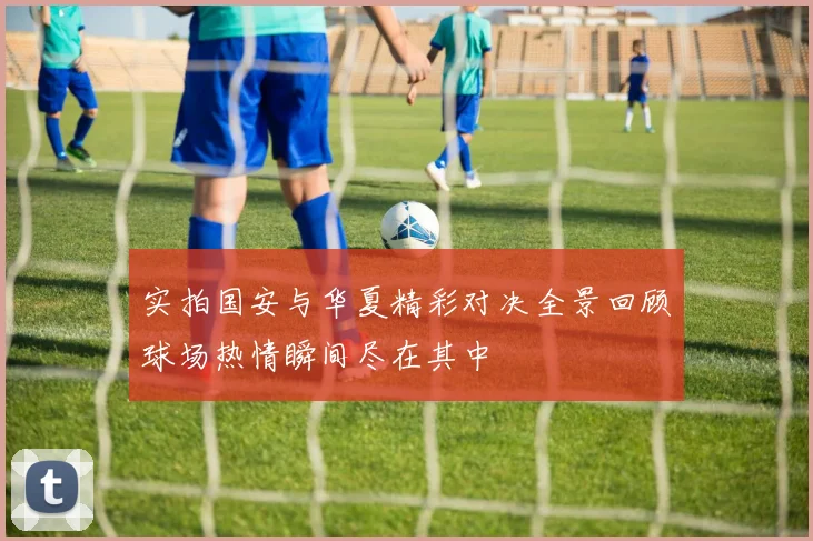 实拍国安与华夏精彩对决全景回顾球场热情瞬间尽在其中