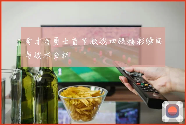 奇才与勇士首节激战回顾精彩瞬间与战术分析