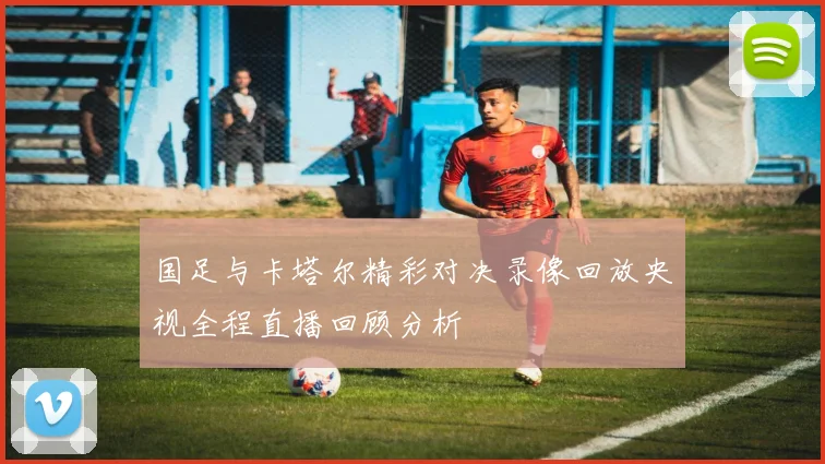 国足与卡塔尔精彩对决录像回放央视全程直播回顾分析