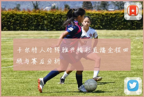 卡尔特人对阵雅典精彩直播全程回顾与赛后分析