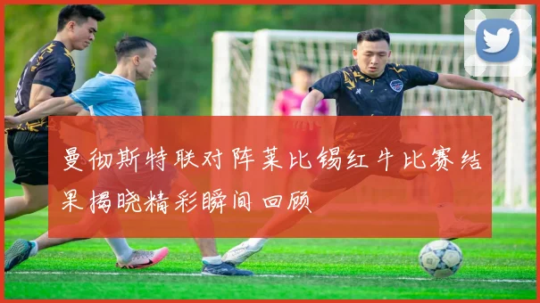 曼彻斯特联对阵莱比锡红牛比赛结果揭晓精彩瞬间回顾