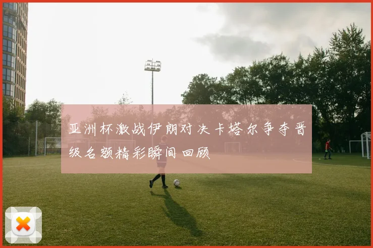 亚洲杯激战伊朗对决卡塔尔争夺晋级名额精彩瞬间回顾