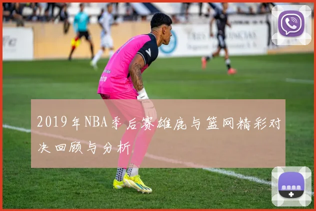 2019年NBA季后赛雄鹿与篮网精彩对决回顾与分析