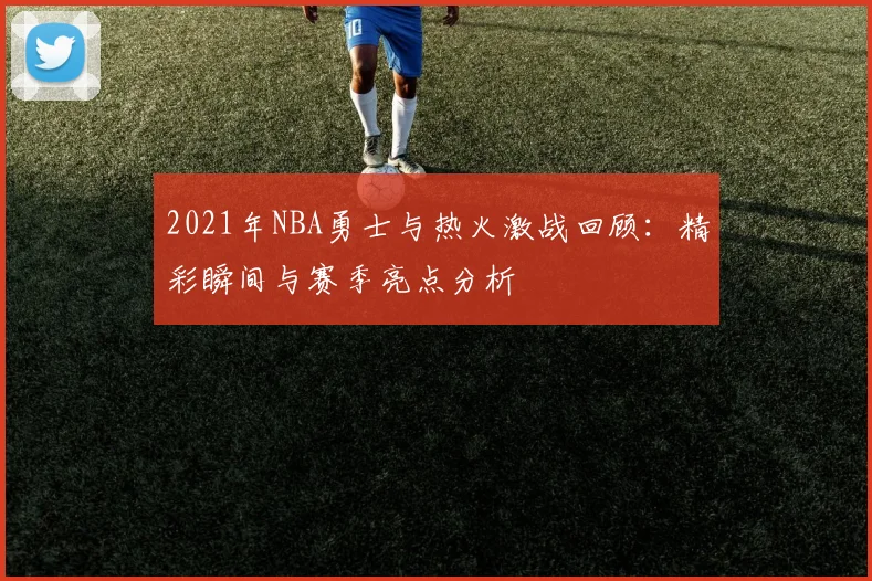 2021年NBA勇士与热火激战回顾：精彩瞬间与赛季亮点分析