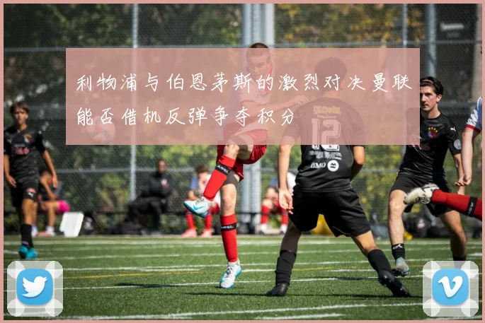 利物浦与伯恩茅斯的激烈对决曼联能否借机反弹争夺积分
