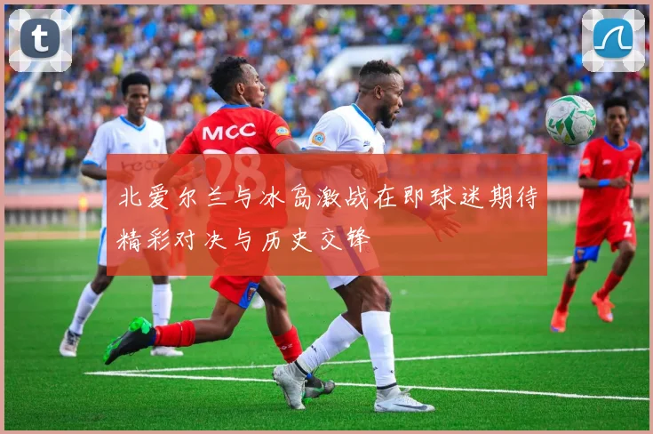 北爱尔兰与冰岛激战在即球迷期待精彩对决与历史交锋