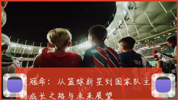 吴冠希：从篮球新星到国家队主力的成长之路与未来展望