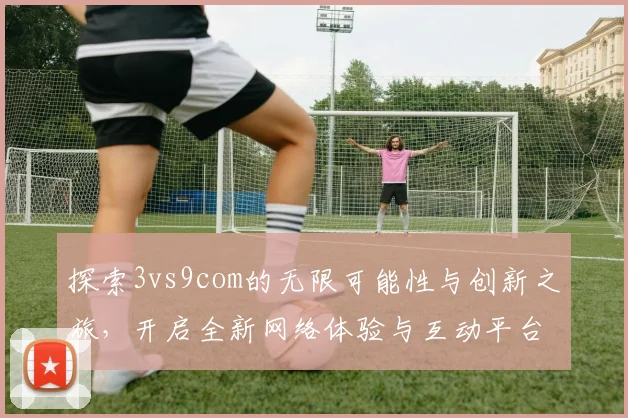 探索3vs9com的无限可能性与创新之旅，开启全新网络体验与互动平台