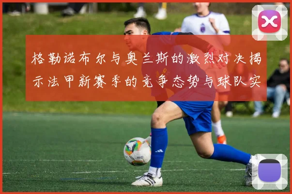 格勒诺布尔与奥兰斯的激烈对决揭示法甲新赛季的竞争态势与球队实力分析
