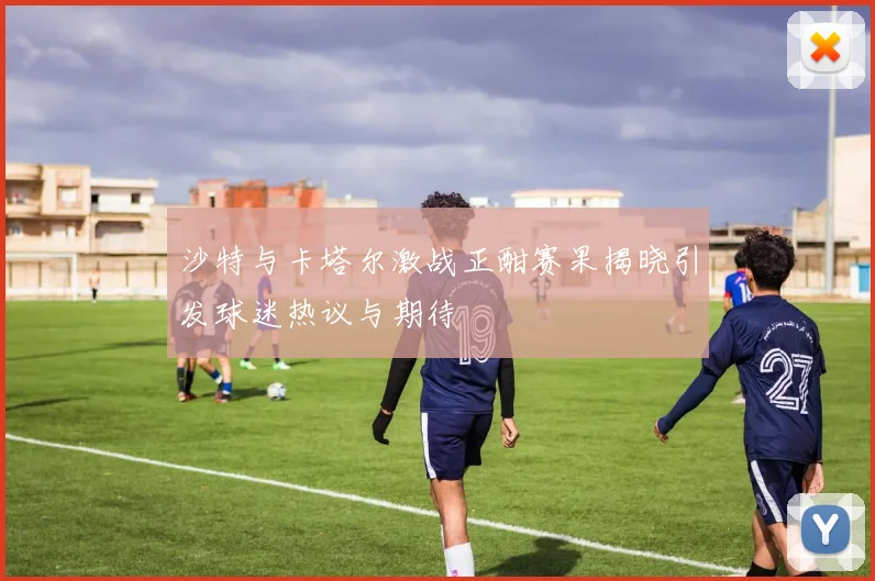 沙特与卡塔尔激战正酣赛果揭晓引发球迷热议与期待