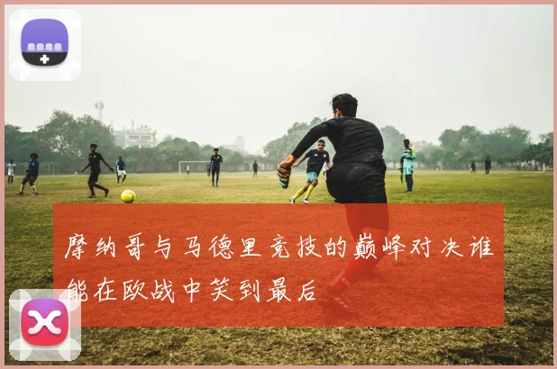 摩纳哥与马德里竞技的巅峰对决谁能在欧战中笑到最后