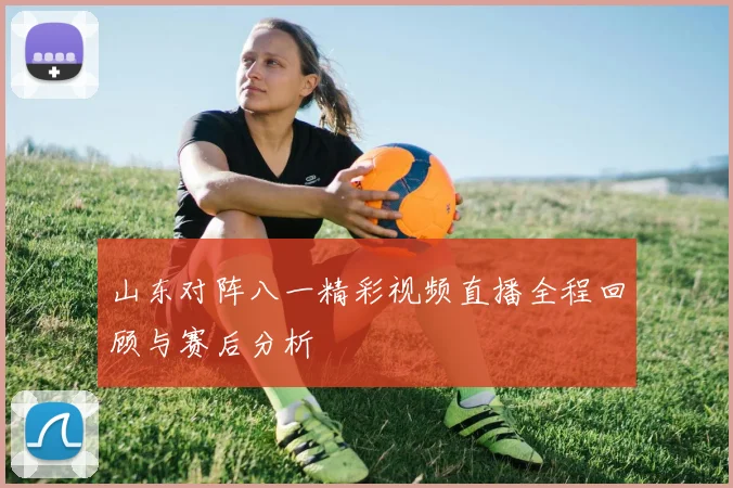 山东对阵八一精彩视频直播全程回顾与赛后分析
