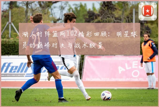 湖人对阵篮网102精彩回顾：明星球员的巅峰对决与战术较量